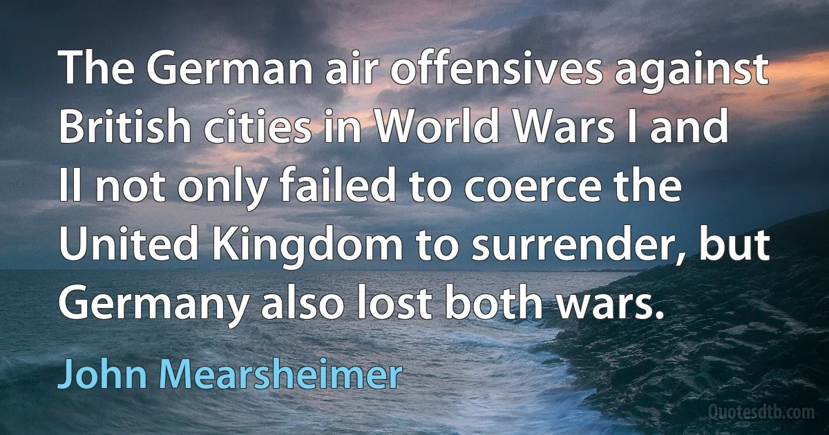 The German air offensives against British cities in World Wars I and II not only failed to coerce the United Kingdom to surrender, but Germany also lost both wars. (John Mearsheimer)