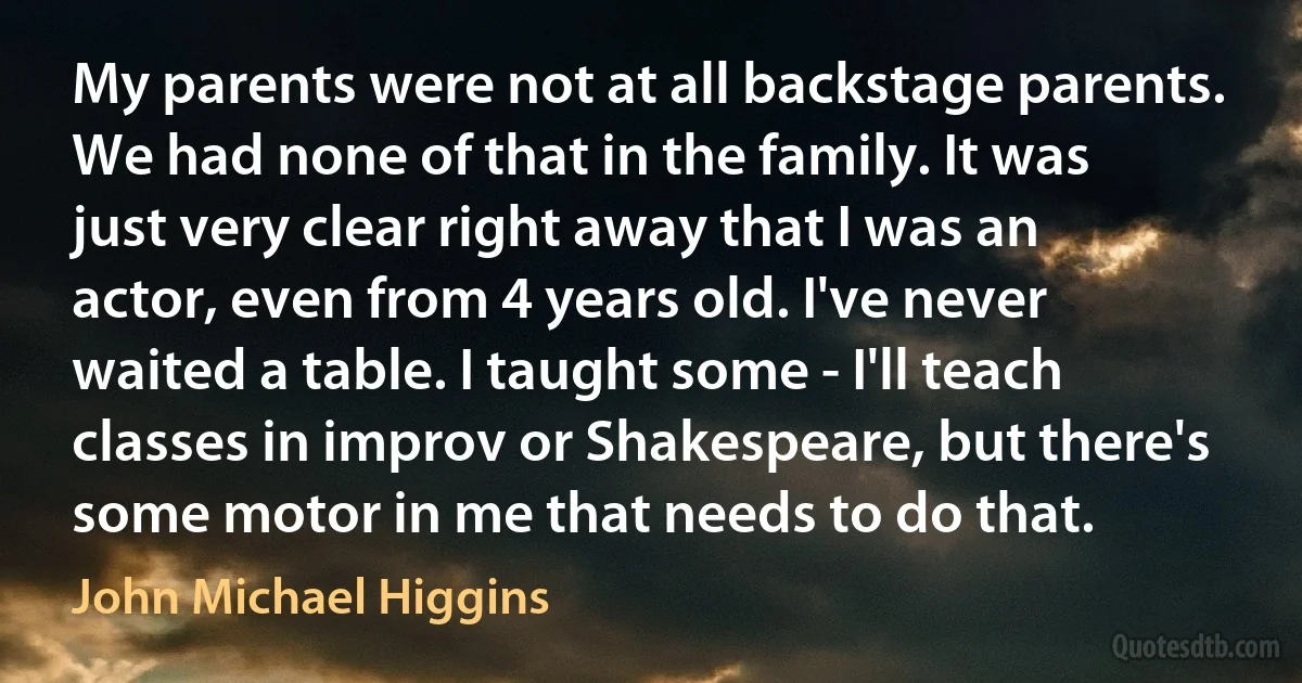 My parents were not at all backstage parents. We had none of that in the family. It was just very clear right away that I was an actor, even from 4 years old. I've never waited a table. I taught some - I'll teach classes in improv or Shakespeare, but there's some motor in me that needs to do that. (John Michael Higgins)