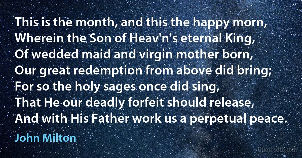 This is the month, and this the happy morn,
Wherein the Son of Heav'n's eternal King,
Of wedded maid and virgin mother born,
Our great redemption from above did bring;
For so the holy sages once did sing,
That He our deadly forfeit should release,
And with His Father work us a perpetual peace. (John Milton)