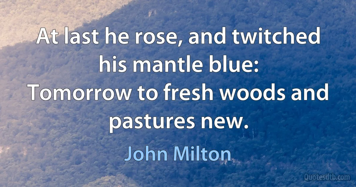 At last he rose, and twitched his mantle blue:
Tomorrow to fresh woods and pastures new. (John Milton)