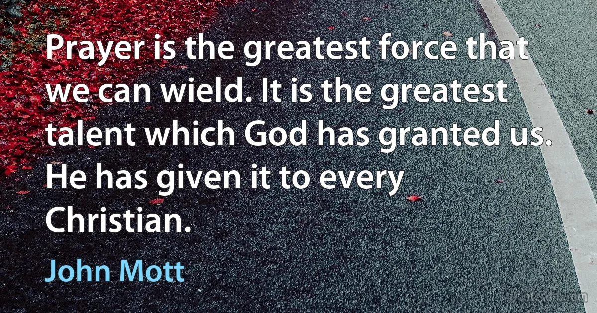 Prayer is the greatest force that we can wield. It is the greatest talent which God has granted us. He has given it to every Christian. (John Mott)