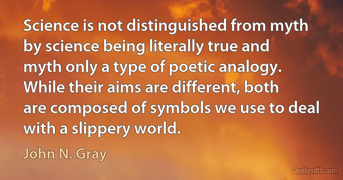 Science is not distinguished from myth by science being literally true and myth only a type of poetic analogy. While their aims are different, both are composed of symbols we use to deal with a slippery world. (John N. Gray)