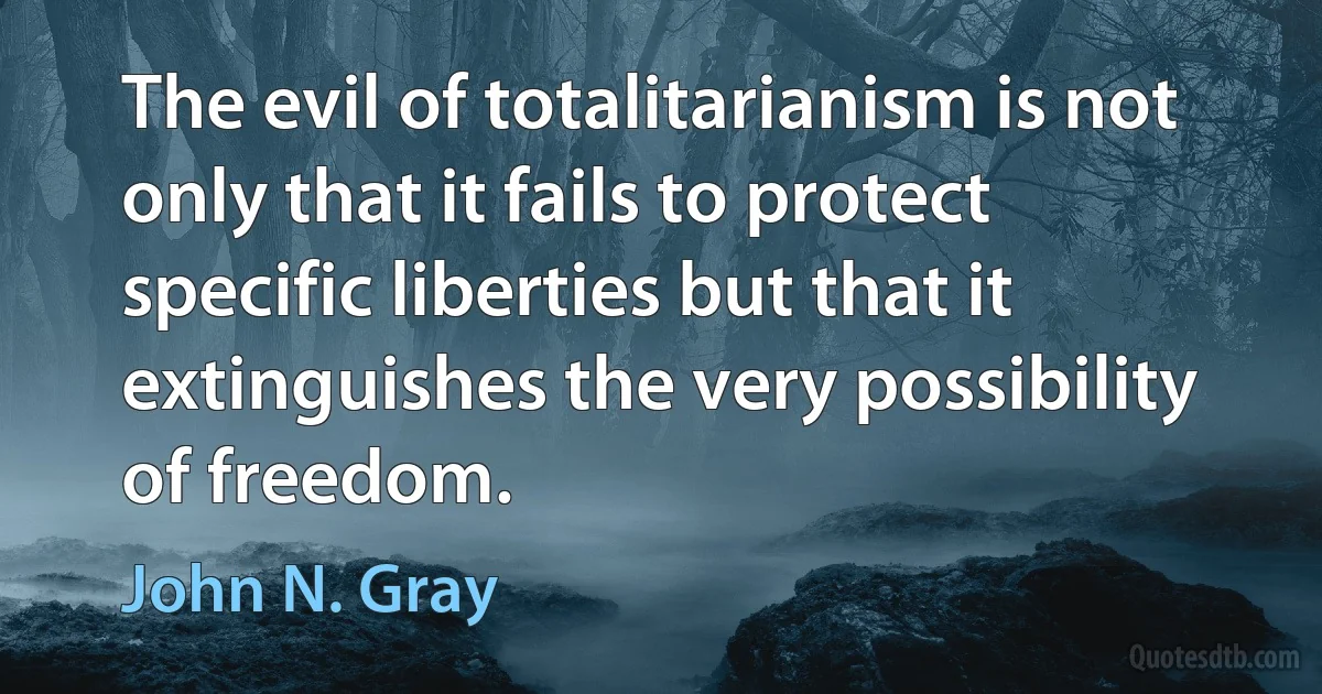 The evil of totalitarianism is not only that it fails to protect specific liberties but that it extinguishes the very possibility of freedom. (John N. Gray)