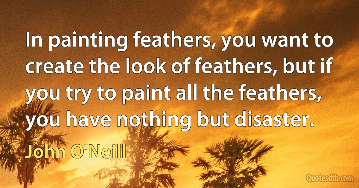 In painting feathers, you want to create the look of feathers, but if you try to paint all the feathers, you have nothing but disaster. (John O'Neill)