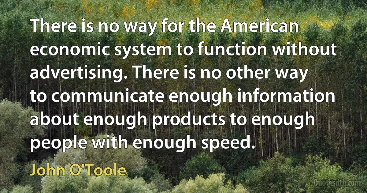 There is no way for the American economic system to function without advertising. There is no other way to communicate enough information about enough products to enough people with enough speed. (John O'Toole)