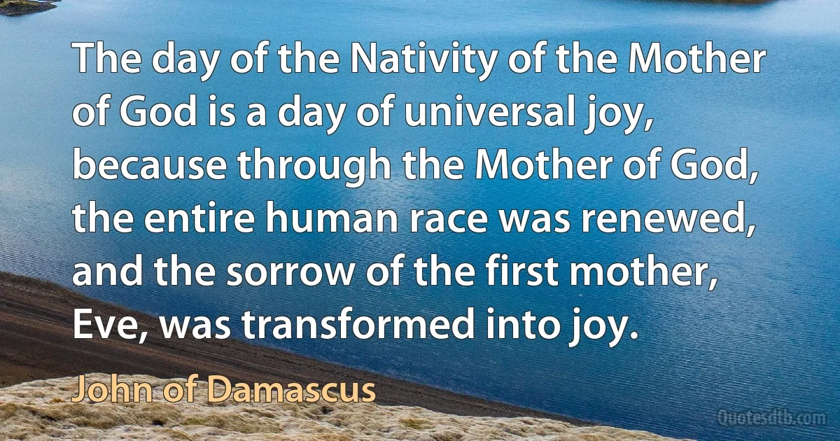 The day of the Nativity of the Mother of God is a day of universal joy, because through the Mother of God, the entire human race was renewed, and the sorrow of the first mother, Eve, was transformed into joy. (John of Damascus)