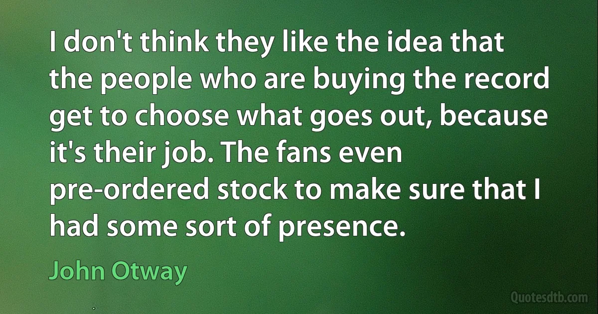 I don't think they like the idea that the people who are buying the record get to choose what goes out, because it's their job. The fans even pre-ordered stock to make sure that I had some sort of presence. (John Otway)