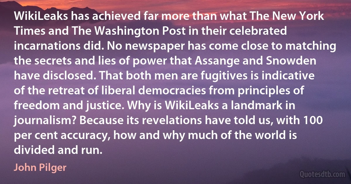 WikiLeaks has achieved far more than what The New York Times and The Washington Post in their celebrated incarnations did. No newspaper has come close to matching the secrets and lies of power that Assange and Snowden have disclosed. That both men are fugitives is indicative of the retreat of liberal democracies from principles of freedom and justice. Why is WikiLeaks a landmark in journalism? Because its revelations have told us, with 100 per cent accuracy, how and why much of the world is divided and run. (John Pilger)