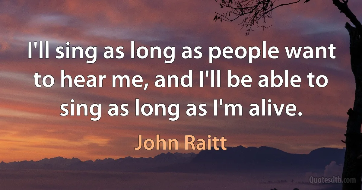 I'll sing as long as people want to hear me, and I'll be able to sing as long as I'm alive. (John Raitt)