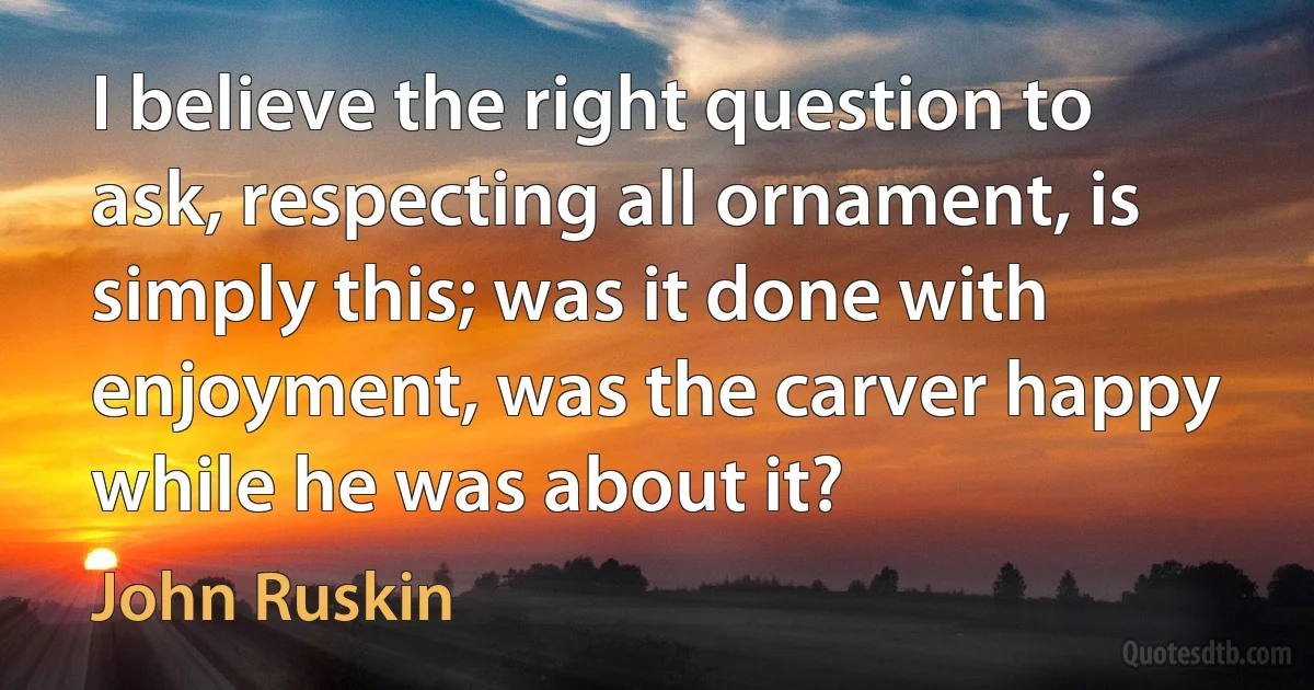 I believe the right question to ask, respecting all ornament, is simply this; was it done with enjoyment, was the carver happy while he was about it? (John Ruskin)