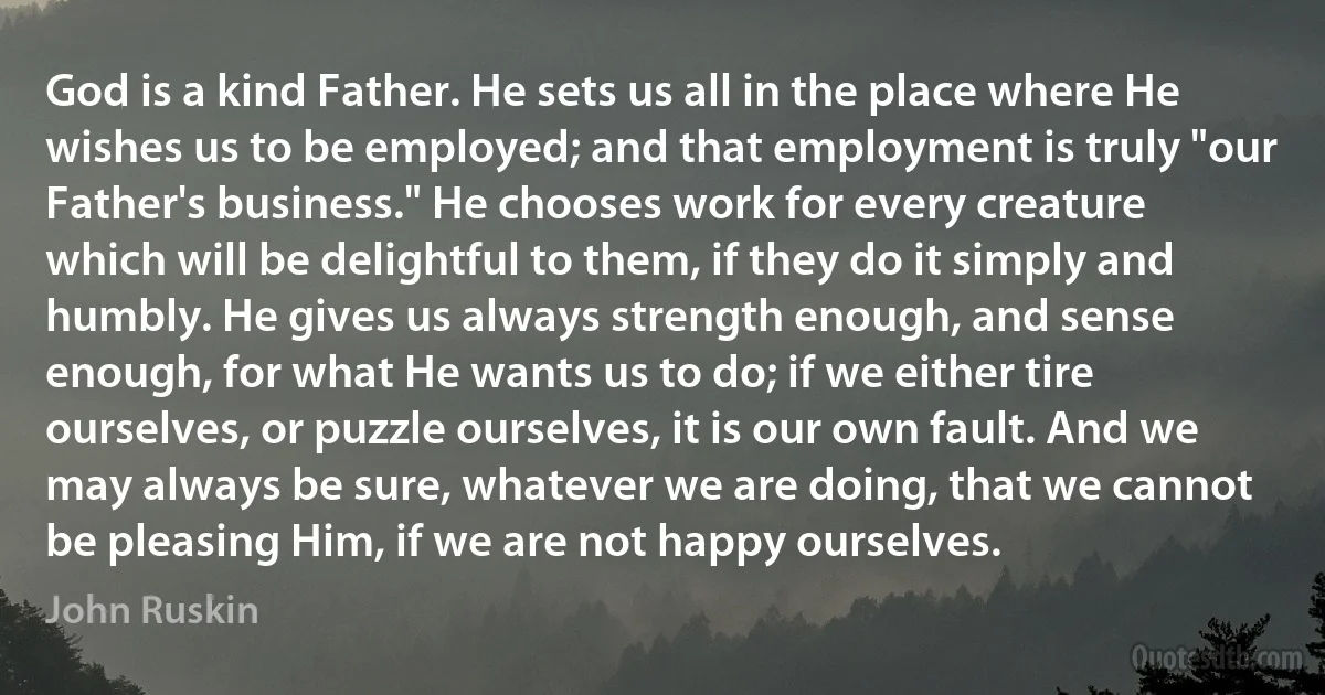 God is a kind Father. He sets us all in the place where He wishes us to be employed; and that employment is truly "our Father's business." He chooses work for every creature which will be delightful to them, if they do it simply and humbly. He gives us always strength enough, and sense enough, for what He wants us to do; if we either tire ourselves, or puzzle ourselves, it is our own fault. And we may always be sure, whatever we are doing, that we cannot be pleasing Him, if we are not happy ourselves. (John Ruskin)