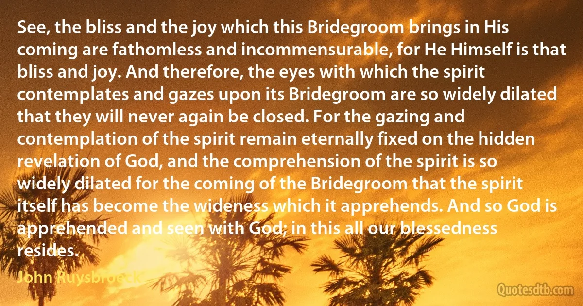 See, the bliss and the joy which this Bridegroom brings in His coming are fathomless and incommensurable, for He Himself is that bliss and joy. And therefore, the eyes with which the spirit contemplates and gazes upon its Bridegroom are so widely dilated that they will never again be closed. For the gazing and contemplation of the spirit remain eternally fixed on the hidden revelation of God, and the comprehension of the spirit is so widely dilated for the coming of the Bridegroom that the spirit itself has become the wideness which it apprehends. And so God is apprehended and seen with God; in this all our blessedness resides. (John Ruysbroeck)