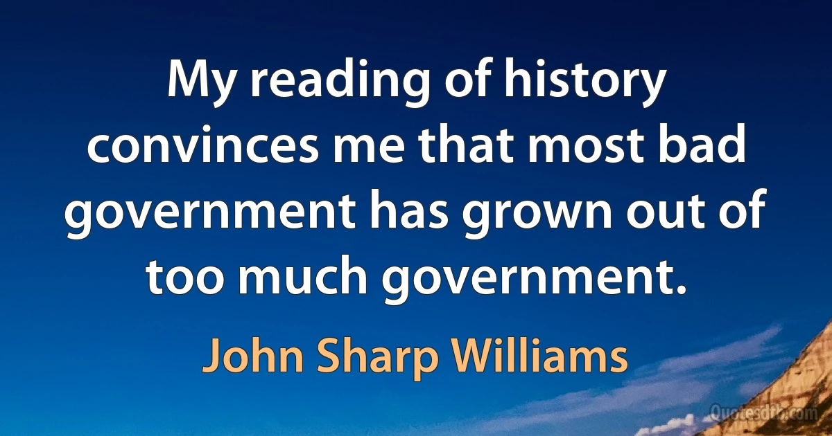 My reading of history convinces me that most bad government has grown out of too much government. (John Sharp Williams)