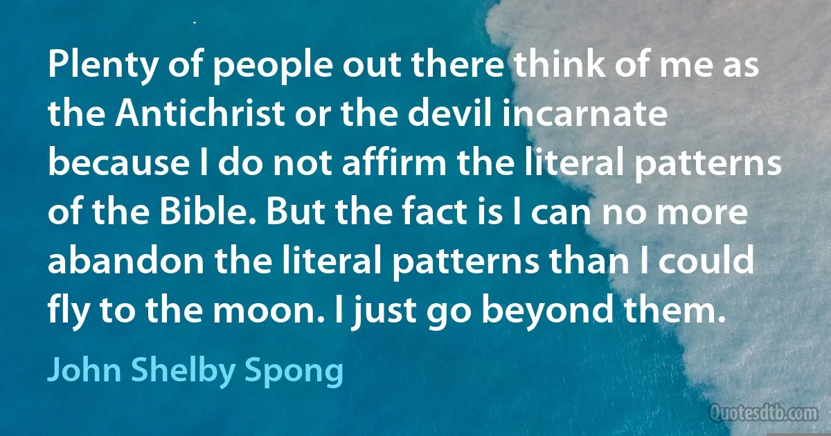 Plenty of people out there think of me as the Antichrist or the devil incarnate because I do not affirm the literal patterns of the Bible. But the fact is I can no more abandon the literal patterns than I could fly to the moon. I just go beyond them. (John Shelby Spong)