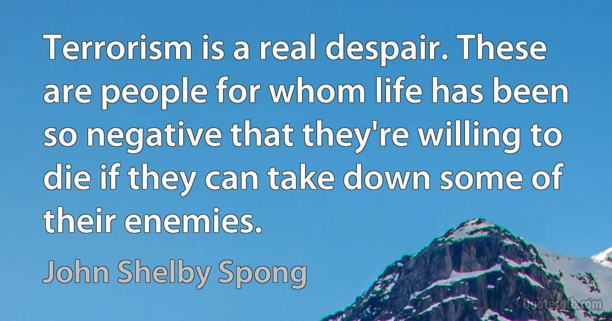 Terrorism is a real despair. These are people for whom life has been so negative that they're willing to die if they can take down some of their enemies. (John Shelby Spong)