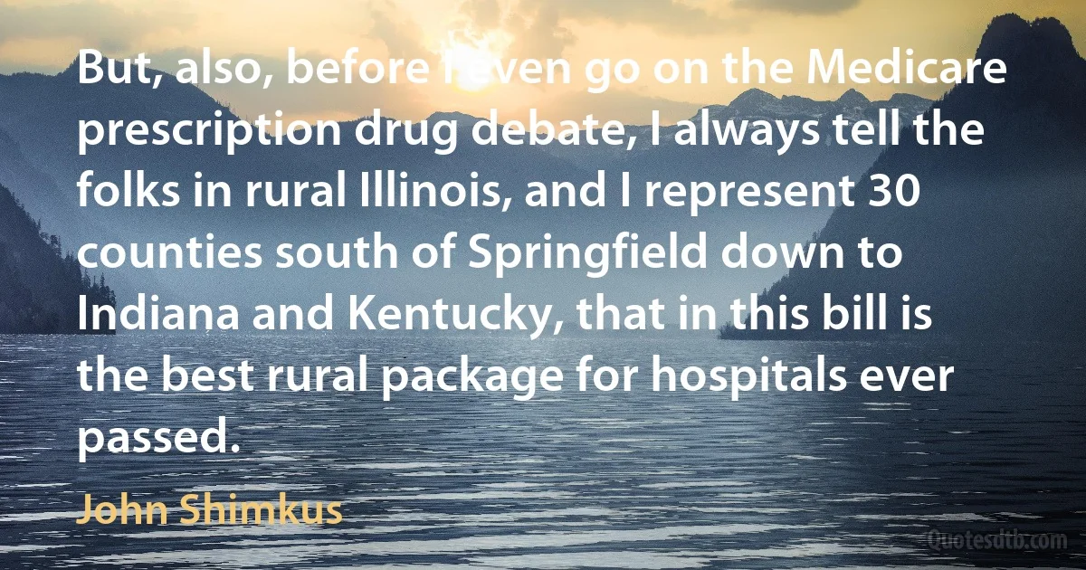 But, also, before I even go on the Medicare prescription drug debate, I always tell the folks in rural Illinois, and I represent 30 counties south of Springfield down to Indiana and Kentucky, that in this bill is the best rural package for hospitals ever passed. (John Shimkus)