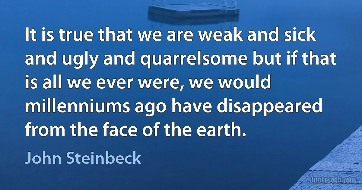 It is true that we are weak and sick and ugly and quarrelsome but if that is all we ever were, we would millenniums ago have disappeared from the face of the earth. (John Steinbeck)