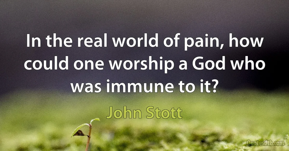 In the real world of pain, how could one worship a God who was immune to it? (John Stott)