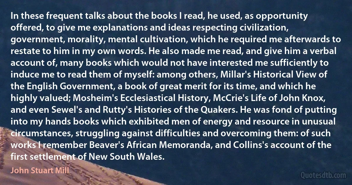 In these frequent talks about the books I read, he used, as opportunity offered, to give me explanations and ideas respecting civilization, government, morality, mental cultivation, which he required me afterwards to restate to him in my own words. He also made me read, and give him a verbal account of, many books which would not have interested me sufficiently to induce me to read them of myself: among others, Millar's Historical View of the English Government, a book of great merit for its time, and which he highly valued; Mosheim's Ecclesiastical History, McCrie's Life of John Knox, and even Sewel's and Rutty's Histories of the Quakers. He was fond of putting into my hands books which exhibited men of energy and resource in unusual circumstances, struggling against difficulties and overcoming them: of such works I remember Beaver's African Memoranda, and Collins's account of the first settlement of New South Wales. (John Stuart Mill)