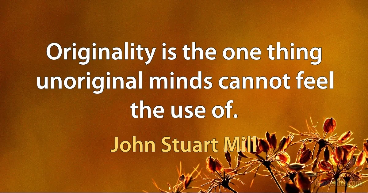 Originality is the one thing unoriginal minds cannot feel the use of. (John Stuart Mill)