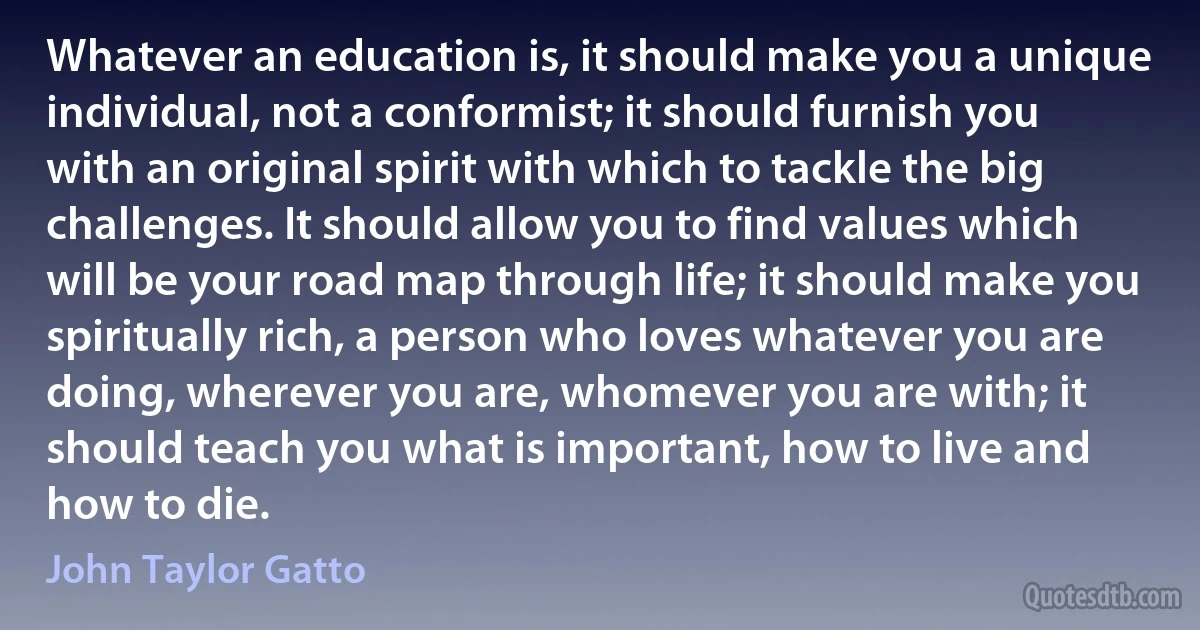 Whatever an education is, it should make you a unique individual, not a conformist; it should furnish you with an original spirit with which to tackle the big challenges. It should allow you to find values which will be your road map through life; it should make you spiritually rich, a person who loves whatever you are doing, wherever you are, whomever you are with; it should teach you what is important, how to live and how to die. (John Taylor Gatto)