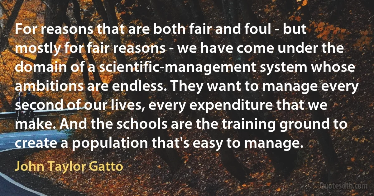 For reasons that are both fair and foul - but mostly for fair reasons - we have come under the domain of a scientific-management system whose ambitions are endless. They want to manage every second of our lives, every expenditure that we make. And the schools are the training ground to create a population that's easy to manage. (John Taylor Gatto)