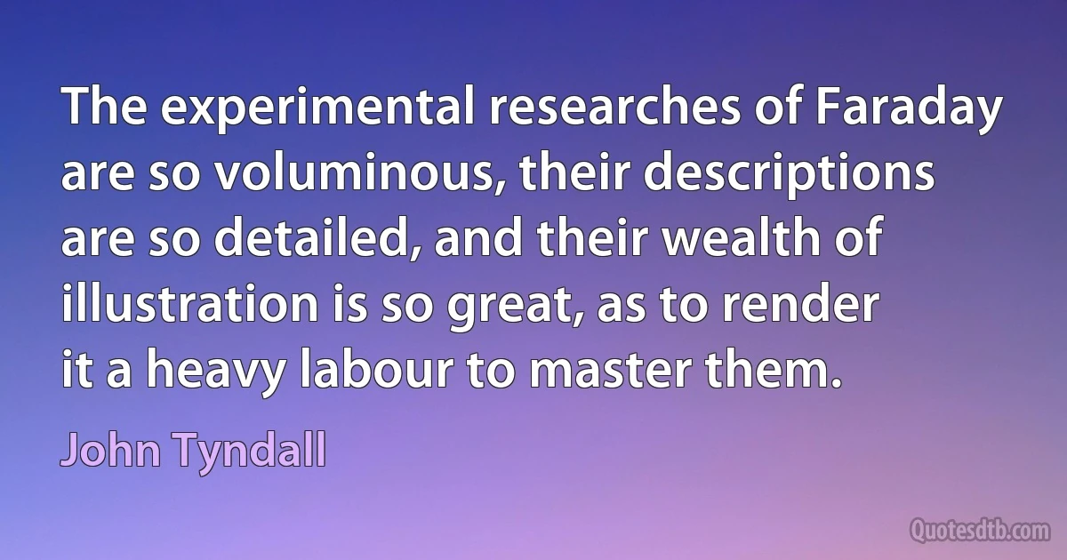 The experimental researches of Faraday are so voluminous, their descriptions are so detailed, and their wealth of illustration is so great, as to render it a heavy labour to master them. (John Tyndall)