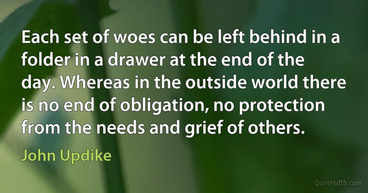 Each set of woes can be left behind in a folder in a drawer at the end of the day. Whereas in the outside world there is no end of obligation, no protection from the needs and grief of others. (John Updike)