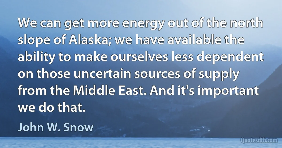 We can get more energy out of the north slope of Alaska; we have available the ability to make ourselves less dependent on those uncertain sources of supply from the Middle East. And it's important we do that. (John W. Snow)