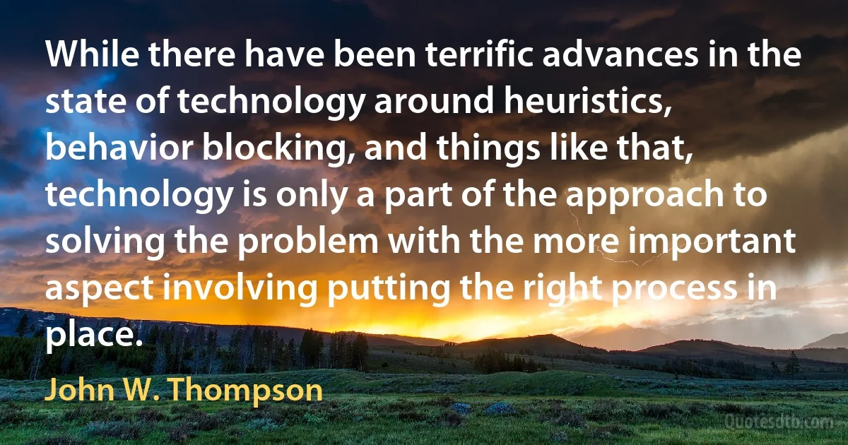 While there have been terrific advances in the state of technology around heuristics, behavior blocking, and things like that, technology is only a part of the approach to solving the problem with the more important aspect involving putting the right process in place. (John W. Thompson)