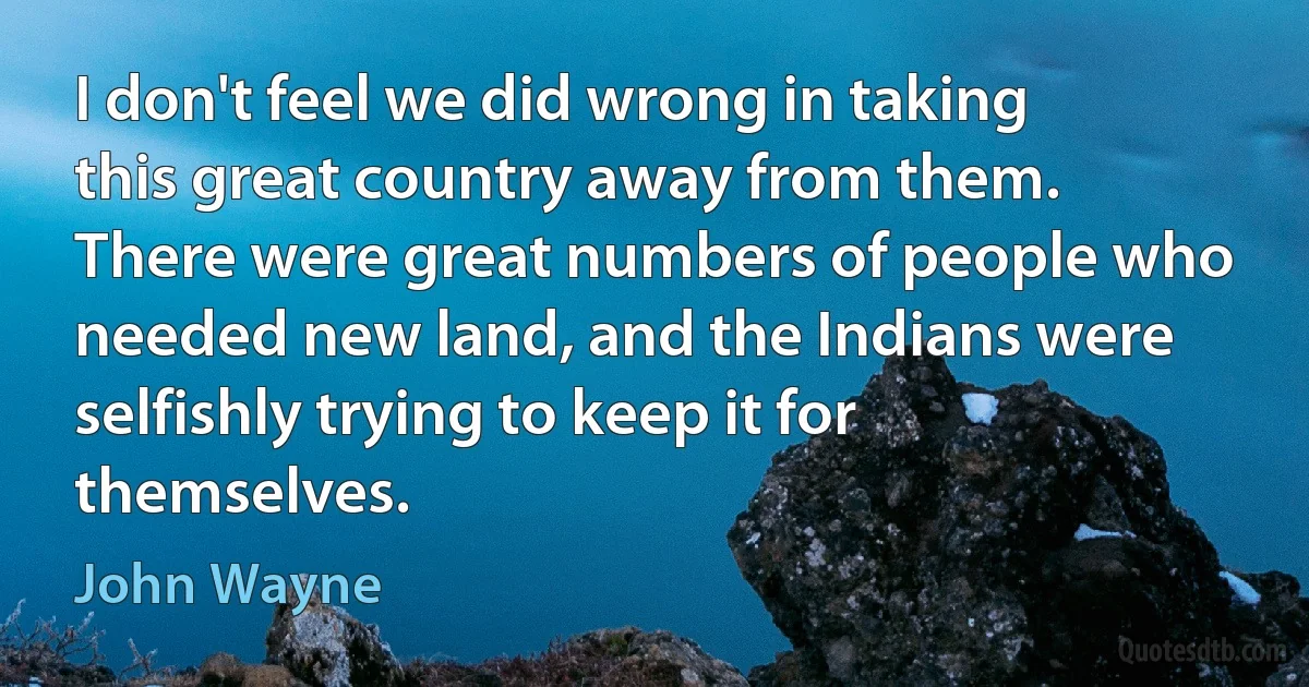 I don't feel we did wrong in taking this great country away from them. There were great numbers of people who needed new land, and the Indians were
selfishly trying to keep it for themselves. (John Wayne)