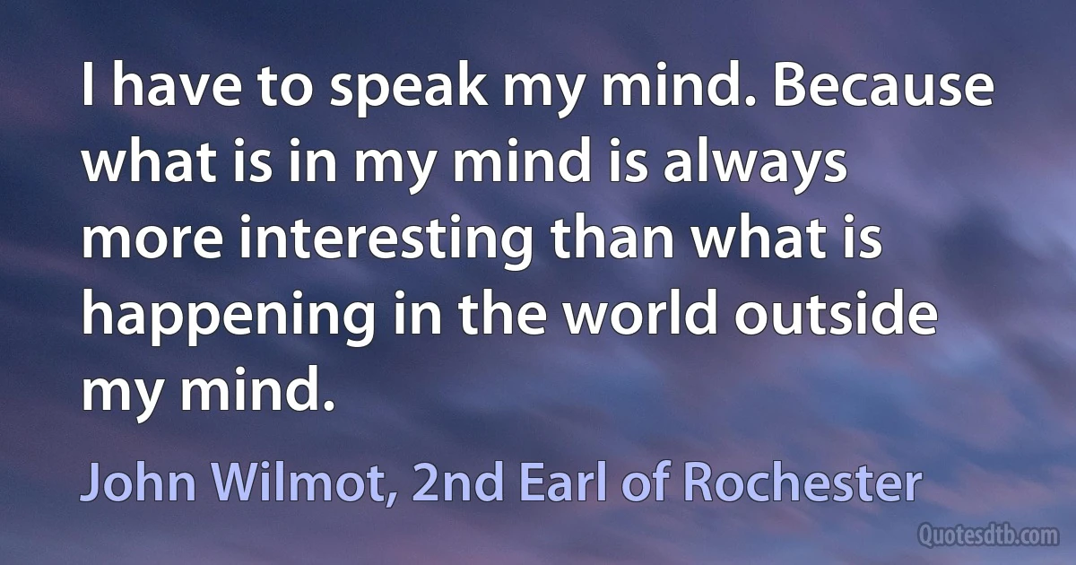 I have to speak my mind. Because what is in my mind is always more interesting than what is happening in the world outside my mind. (John Wilmot, 2nd Earl of Rochester)