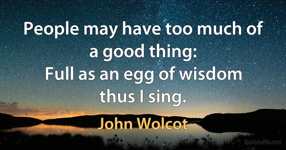 People may have too much of a good thing:
Full as an egg of wisdom thus I sing. (John Wolcot)