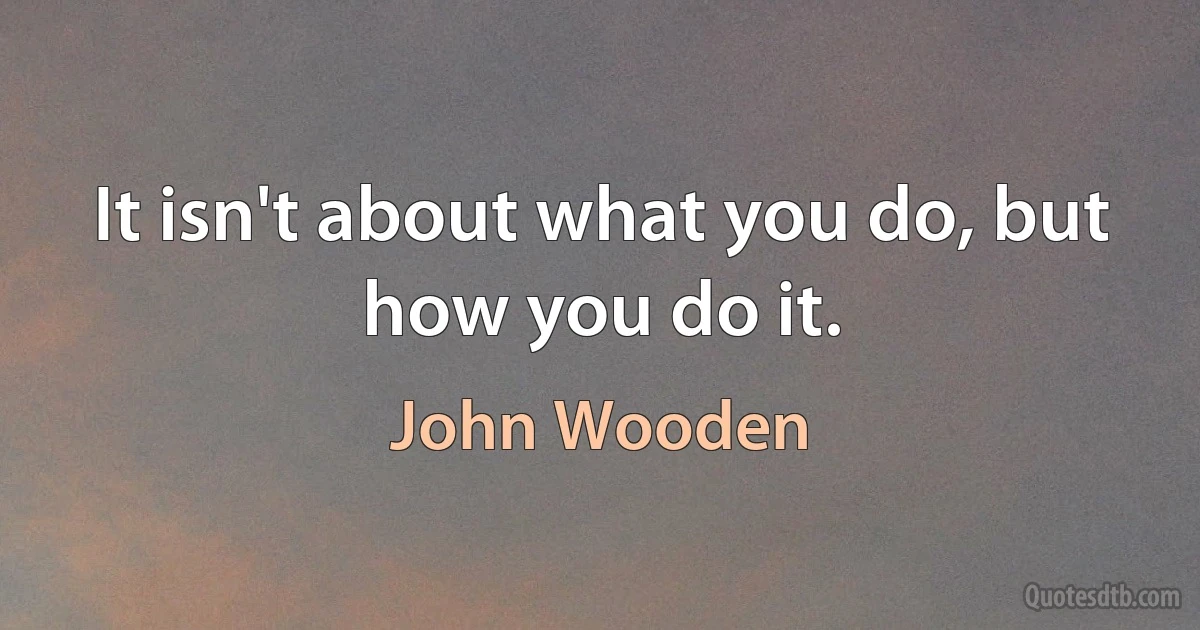 It isn't about what you do, but how you do it. (John Wooden)