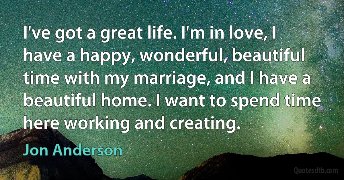 I've got a great life. I'm in love, I have a happy, wonderful, beautiful time with my marriage, and I have a beautiful home. I want to spend time here working and creating. (Jon Anderson)