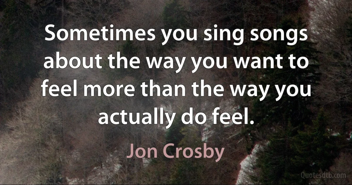 Sometimes you sing songs about the way you want to feel more than the way you actually do feel. (Jon Crosby)