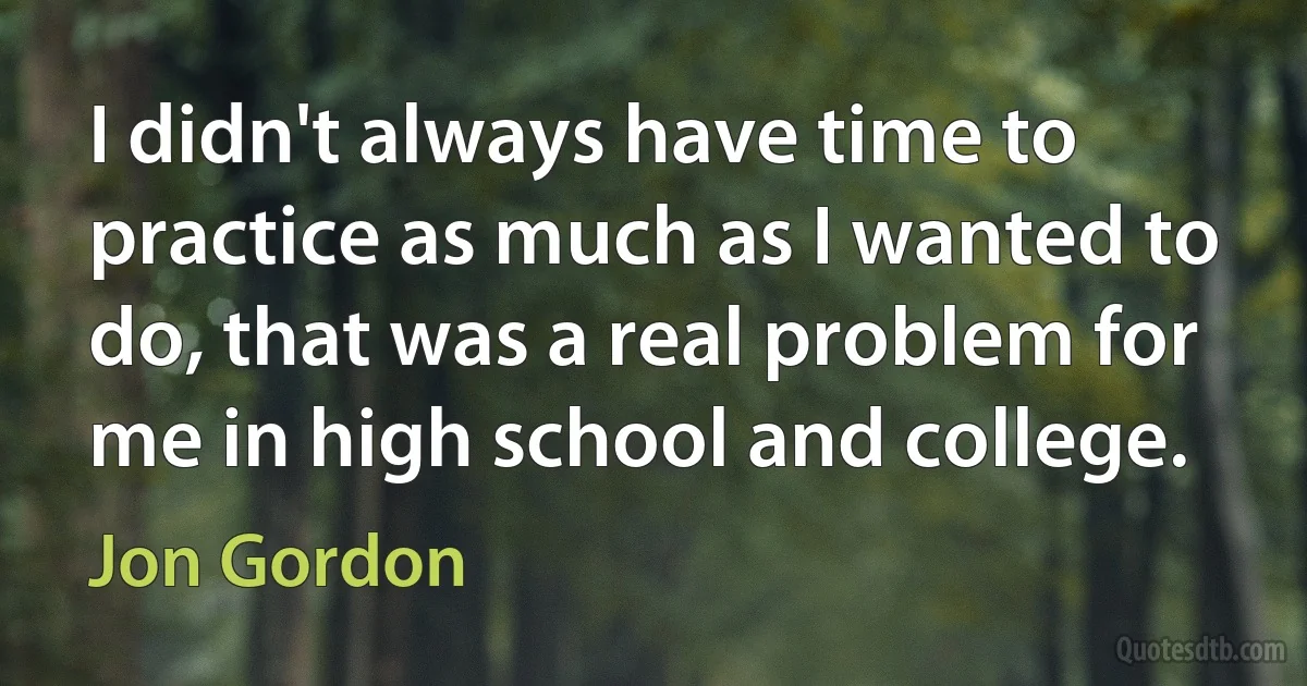 I didn't always have time to practice as much as I wanted to do, that was a real problem for me in high school and college. (Jon Gordon)