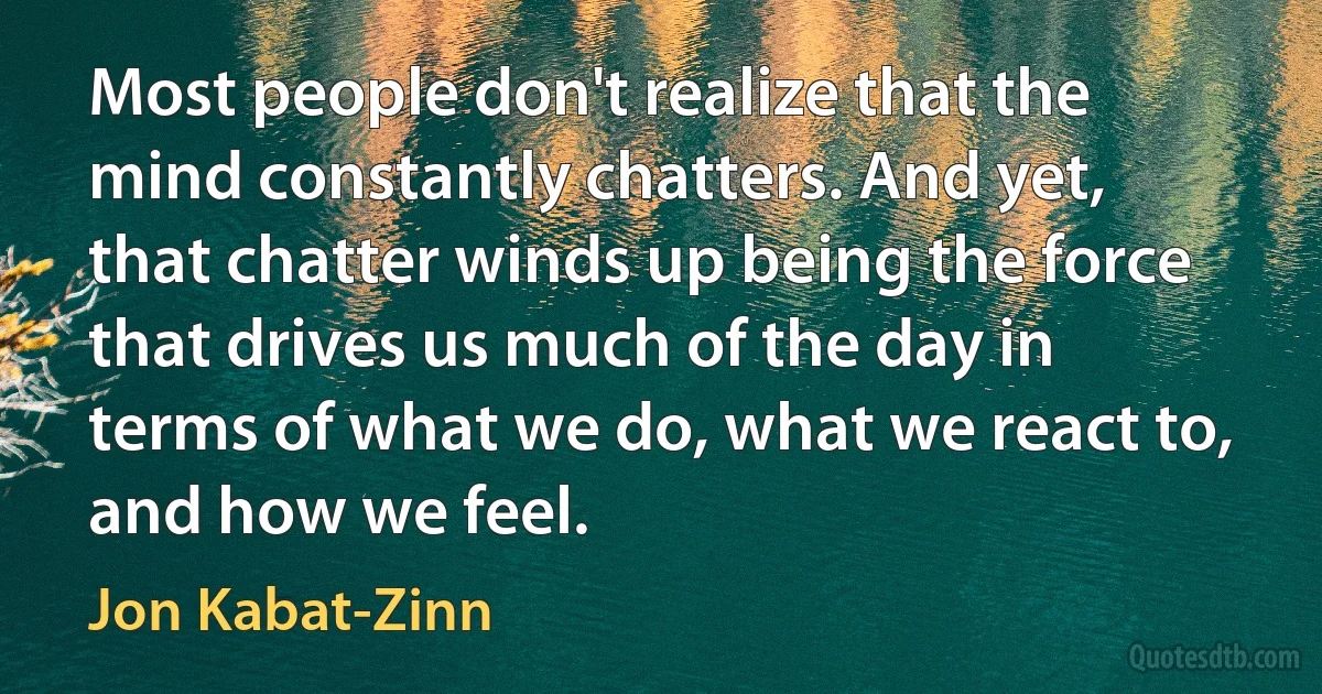 Most people don't realize that the mind constantly chatters. And yet, that chatter winds up being the force that drives us much of the day in terms of what we do, what we react to, and how we feel. (Jon Kabat-Zinn)