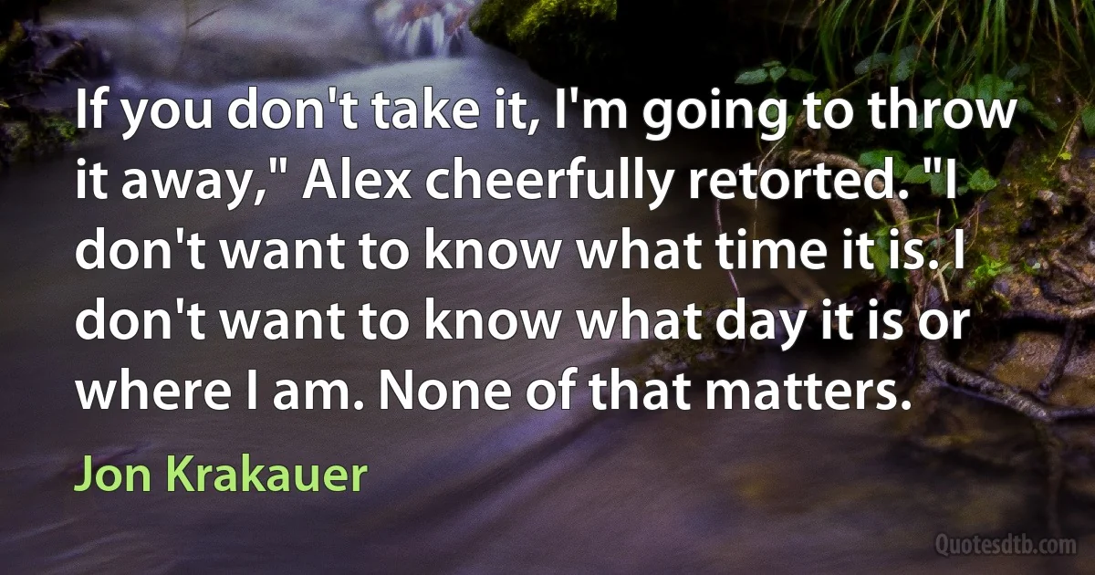 If you don't take it, I'm going to throw it away," Alex cheerfully retorted. "I don't want to know what time it is. I don't want to know what day it is or where I am. None of that matters. (Jon Krakauer)