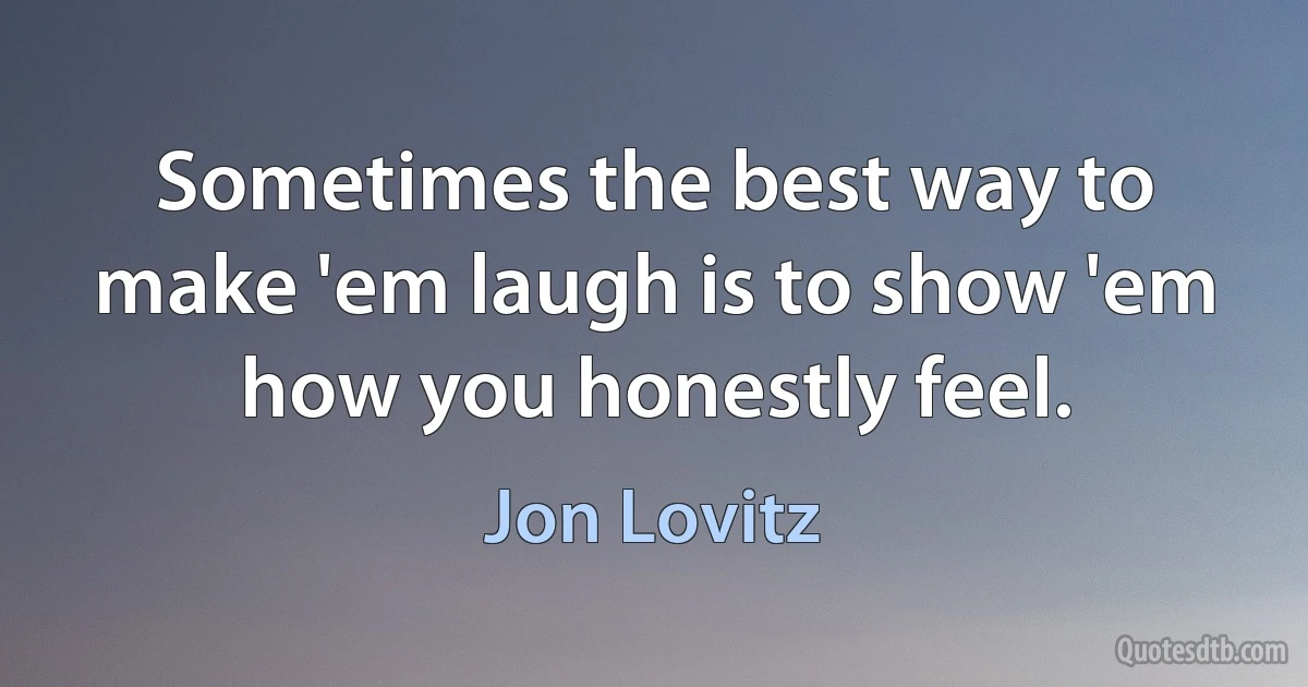 Sometimes the best way to make 'em laugh is to show 'em how you honestly feel. (Jon Lovitz)