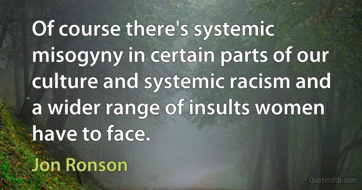 Of course there's systemic misogyny in certain parts of our culture and systemic racism and a wider range of insults women have to face. (Jon Ronson)