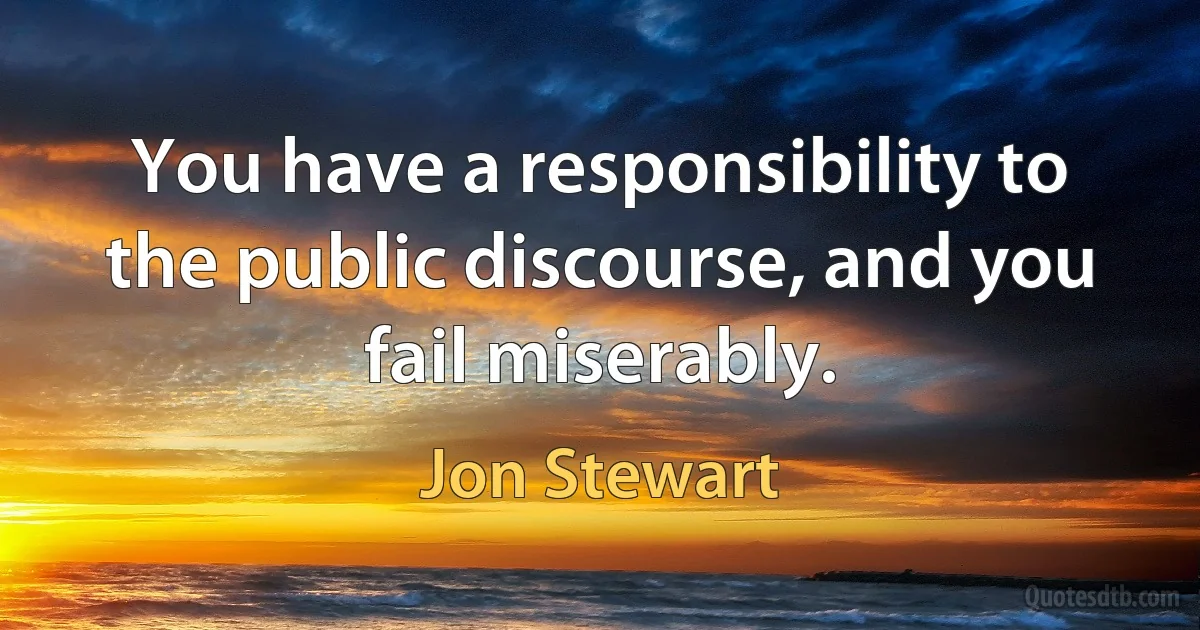 You have a responsibility to the public discourse, and you fail miserably. (Jon Stewart)