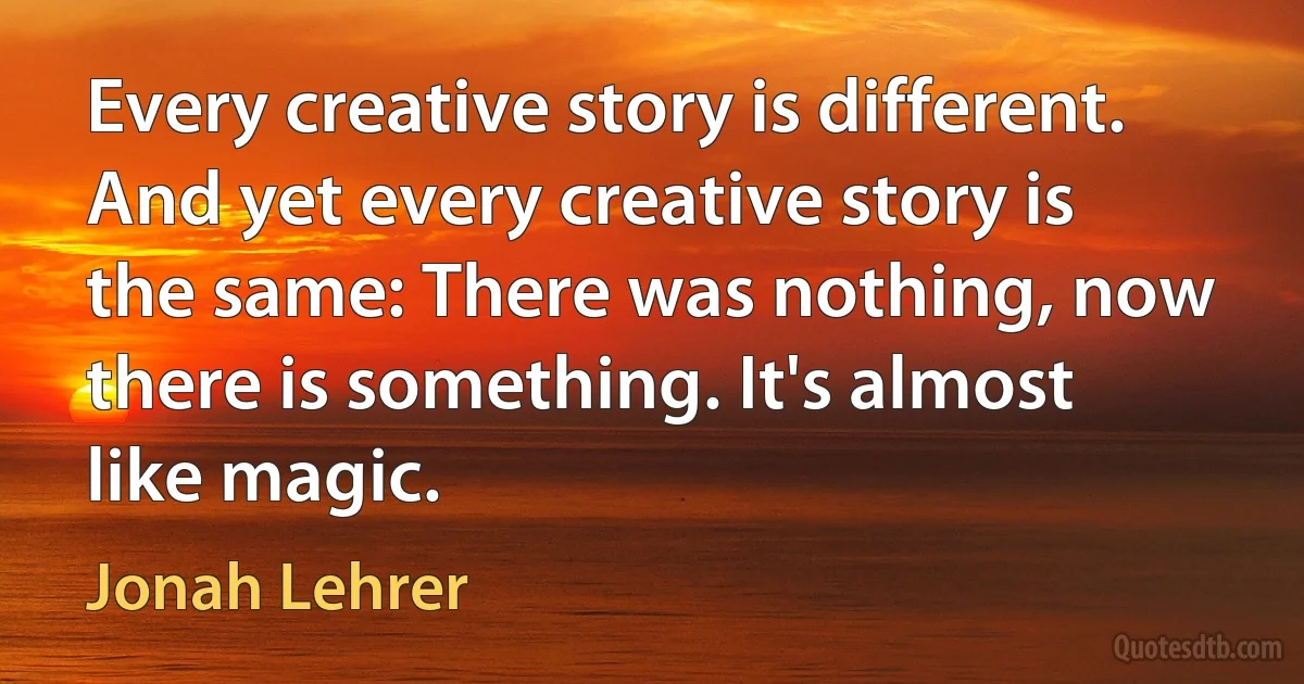 Every creative story is different. And yet every creative story is the same: There was nothing, now there is something. It's almost like magic. (Jonah Lehrer)