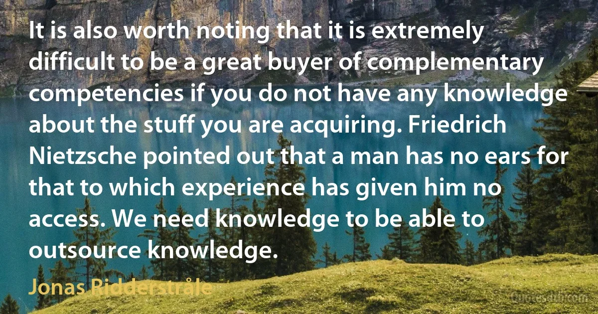 It is also worth noting that it is extremely difficult to be a great buyer of complementary competencies if you do not have any knowledge about the stuff you are acquiring. Friedrich Nietzsche pointed out that a man has no ears for that to which experience has given him no access. We need knowledge to be able to outsource knowledge. (Jonas Ridderstråle)