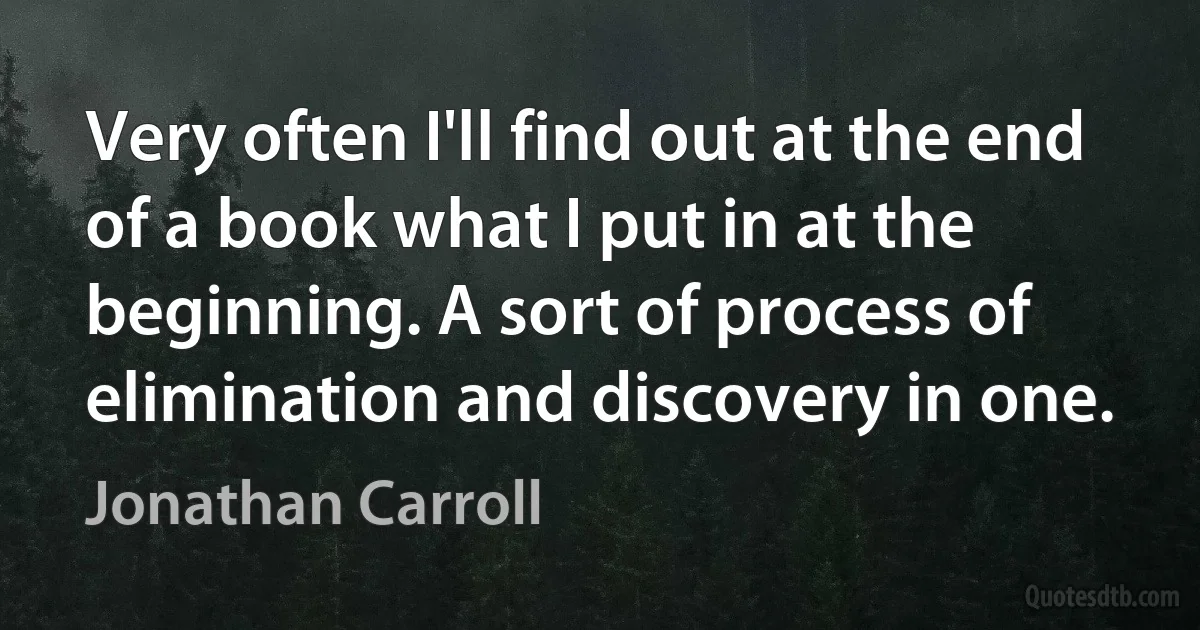 Very often I'll find out at the end of a book what I put in at the beginning. A sort of process of elimination and discovery in one. (Jonathan Carroll)