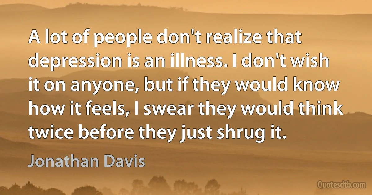 A lot of people don't realize that depression is an illness. I don't wish it on anyone, but if they would know how it feels, I swear they would think twice before they just shrug it. (Jonathan Davis)