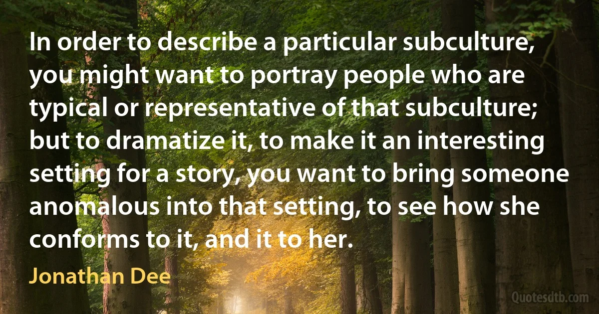 In order to describe a particular subculture, you might want to portray people who are typical or representative of that subculture; but to dramatize it, to make it an interesting setting for a story, you want to bring someone anomalous into that setting, to see how she conforms to it, and it to her. (Jonathan Dee)