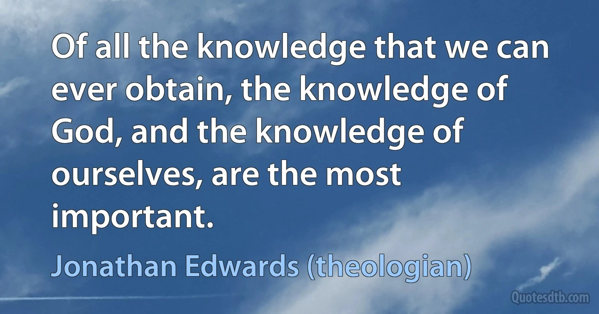 Of all the knowledge that we can ever obtain, the knowledge of God, and the knowledge of ourselves, are the most important. (Jonathan Edwards (theologian))