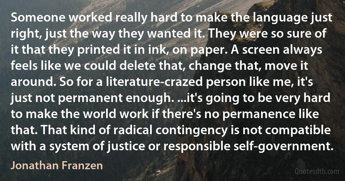 Someone worked really hard to make the language just right, just the way they wanted it. They were so sure of it that they printed it in ink, on paper. A screen always feels like we could delete that, change that, move it around. So for a literature-crazed person like me, it's just not permanent enough. ...it's going to be very hard to make the world work if there's no permanence like that. That kind of radical contingency is not compatible with a system of justice or responsible self-government. (Jonathan Franzen)