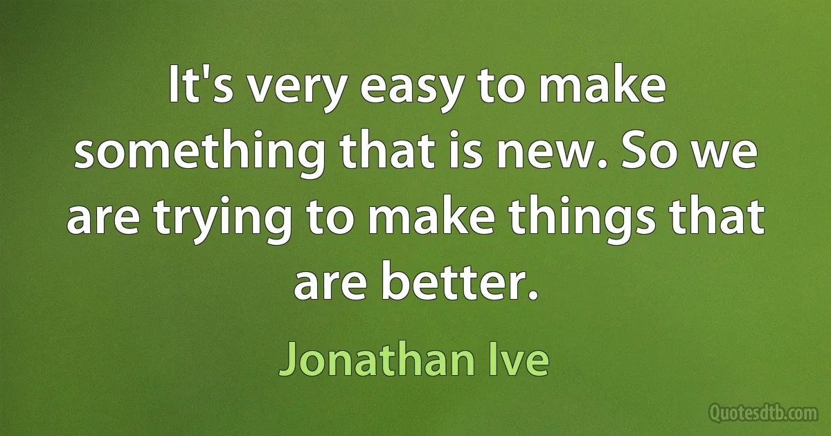 It's very easy to make something that is new. So we are trying to make things that are better. (Jonathan Ive)